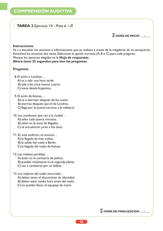 Instrucciones
Va a a escuchar los anuncios e informaciones que se realizan a través de la megafonía de un aeropuerto.
Escuchará los anuncios dos veces. Seleccione la opción correcta (A, B o C) para cada pregunta.
Marque las opciones elegidas en la Hoja de respuestas.
Ahora tiene 35 segundos para leer las preguntas.
Preguntas
8. El avión a Londres…
A) va a salir una hora tarde.
B) sale a las once menos cuarto.
C) viene desde Argentina.
9. El avión de Atenas…
A) va a aterrizar después de las nueve.
B) aterriza después que el de Londres.
C) llega por la puerta cercana a la cafetería.
10. Los autobuses que van a la ciudad…
A) salen cada quince minutos.
B) están en la zona de llegadas.
C) se encuentran junto a los taxis.
11. En esta audición, se anuncia…
A) la llegada de tres vuelos.
B) la salida del vuelo a Berlín.
C) la llegada del vuelo de Atenas.
12. Las maletas perdidas…
A) están en la comisaría de policía.
B) pueden reclamarse en la segunda planta.
C) van a cambiarse por un billete.
13. Los viajeros del vuelo anunciado…
A) deben tener el documento de identidad.
B) deben estar media hora antes del vuelo.
C) no pueden llevar el equipaje de mano.
46
COMPRENSIÓN AUDITIVA
TAREA 2 Ejercicio 14 - Pista 6 Ío
HORA DE INICIO ___:____
HORA DE FINALIZACIÓN ___:____
 