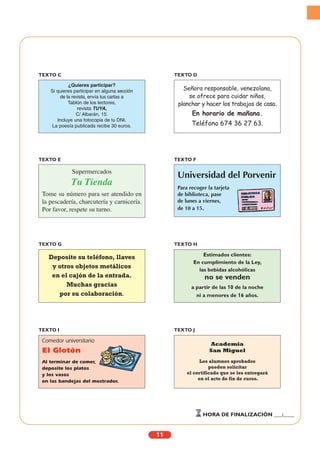 11
¿Quieres participar?
Si quieres participar en alguna sección
de la revista, envía tus cartas a
Tablón de los lectores,
revista TUYA,
C/ Albarán, 15.
Incluye una fotocopia de tu DNI.
La poesía publicada recibe 30 euros.
TEXTO C
Señora responsable, venezolana,
se ofrece para cuidar niños,
planchar y hacer los trabajos de casa.
En horario de mañana.
Teléfono 674 36 27 63.
TEXTO D
Supermercados
Tu Tienda
Tome su número para ser atendido en
la pescadería, charcutería y carnicería.
Por favor, respete su turno.
TEXTO E
Universidad del Porvenir
Para recoger la tarjeta
de biblioteca, pase
de lunes a viernes,
de 10 a 15.
TEXTO F
Deposite su teléfono, llaves
y otros objetos metálicos
en el cajón de la entrada.
Muchas gracias
por su colaboración.
TEXTO G
Comedor universitario
El Glotón
Al terminar de comer,
deposite los platos
y los vasos
en las bandejas del mostrador.
TEXTO I
Academia
San Miguel
Los alumnos aprobados
pueden solicitar
el certificado que se les entregará
en el acto de fin de curso.
TEXTO J
Estimados clientes:
En cumplimiento de la Ley,
las bebidas alcohólicas
no se venden
a partir de las 10 de la noche
ni a menores de 16 años.
TEXTO H
HORA DE FINALIZACIÓN ___:____
 