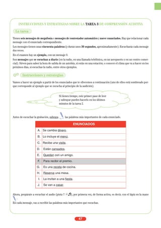 INSTRUCCIONES Y ESTRATEGIAS SOBRE LA TAREA 3 DE COMPRENSIÓN AUDITIVA
Tienes seis mensajes de megafonía o mensajes de contestador automático y nueve enunciados. Hay que relacionar cada
mensaje con el enunciado correspondiente.
Los mensajes tienen unas cincuenta palabras (y duran unos 30 segundos, aproximadamente). Escucharás cada mensaje
dos veces.
En el examen hay un ejemplo, con un mensaje 0.
Son mensajes que se escuchan a diario (en la radio, en una llamada telefónica, en un aeropuerto o en un centro comer-
cial). Sirven para saber la hora de salida de un autobús, si estás en una estación; o conocer el clima que va a hacer en los
próximos días, si escuchas la radio, entre otros ejemplos.
Vamos a hacer un ejemplo a partir de los enunciados que te ofrecemos a continuación (uno de ellos está sombreado por-
que corresponde al ejemplo que se escucha al principio de la audición).
Antes de escuchar la grabación, subraya las palabras más importantes de cada enunciado.
Ahora, prepárate a escuchar el audio (pista 7 Ío), por primera vez, de forma activa, es decir, con el lápiz en la mano
.
En cada mensaje, vas a escribir las palabras más importantes que escuchas.
47
ENUNCIADOS
A. Se cambia dinero.
B. Lo incluye el menú.
C. Recibe una visita.
D. Están cansados.
E. Quedan con un amigo.
F. Para recibir el premio.
G. Es una receta de cocina.
H. Reserva una mesa.
I. La invitan a una fiesta.
J. Se van a casar.
La tarea
Instrucciones y estrategias
Si tienes tiempo, este primer paso de leer
y subrayar puedes hacerlo en los últimos
minutos de la tarea 2.
 