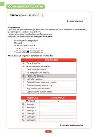 Instrucciones
Usted va a escuchar siete mensajes. Escuchará cada mensaje dos veces. Seleccione el enunciado (A-J)
que corresponde a cada mensaje (14-19).
Hay diez enunciados, incluido el ejemplo. Seleccione seis.
Marque las opciones elegidas en la Hoja de respuestas.
Ahora tiene 25 segundos para leer los enunciados.
52
COMPRENSIÓN AUDITIVA
TAREA 3 Ejercicio 16 - Pista 9 Ío
HORA DE INICIO ___:____
HORA DE FINALIZACIÓN ___:____
Escuche ahora el ejemplo:
Mensaje 0.
La opción correcta es la E.
A B C D E F G H I J
0.
MENSAJES ENUNCIADOS
Mensaje 0 E
14. Mensaje 1
15. Mensaje 2
16. Mensaje 3
17. Mensaje 4
18. Mensaje 5
19. Mensaje 6
ENUNCIADOS
A. Tiene dos niños.
B. Un familiar llega esta tarde.
C. Tiene comidas y cenas.
D. Ha comprado una cámara.
E. Ponen una película.
F. La invitan a cenar.
G. Sale del trabajo a las seis y media.
H. El tiempo que va a hacer hoy.
I. Hay comida para los niños.
J. Los coches no pueden pasar.
 