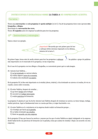 INSTRUCCIONES Y ESTRATEGIAS SOBRE LA TAREA 4 DE COMPRENSIÓN AUDITIVA
Tienes una conversación con seis preguntas de opción múltiple (A, B, C). Una de las preguntas tiene como opciones tres
fotografías o dibujos.
Escucharás la conversación dos veces.
Tienes 35 segundos antes de empezar la audición para leer las preguntas.
Vamos a hacer un ejemplo.
En primer lugar, tienes más de medio minuto para leer las preguntas y subrayar las palabra o grupo de palabras
más importantes en el enunciado de la pregunta y en las respuestas.
En el caso de la pregunta con tres dibujos o fotografías, es conveniente poner qué es cada imagen.
20. Antonio-Luis Valdivia…
A) no ha terminado su carrera todavía.
B) realiza algunos cursos de economía.
C) todavía está estudiando un máster.
En la pregunta 20, la idea más importante es si estudia (ahora, todavía), si ha terminado su carrera o si realiza, de vez en
cuando, cursos sobre economía.
21. El señor Valdivia, después de estudiar…
A) no tiene tiempo para trabajar.
B) encontró un trabajo interesante.
C) realizó prácticas de formación.
La pregunta 21 plantea lo que ha hecho Antonio Luis Valdivia después de terminar su carrera: no tiene tiempo, trabaja,
realizó prácticas. Aquí es fundamental tener en cuenta qué hizo y si sigue haciéndolo o no.
22. Al señor Valdivia no le contrataron en la empresa donde realizó su formación porque…
A) el trabajo que hacía no le gustaba.
B) no había terminado sus estudios.
C) firmó un acuerdo con otra empresa.
En la pregunta 22 hay que buscar los motivos o razones por los que el señor Valdivia no siguió trabajando en la empresa
donde había hecho sus prácticas de formación (no le gustaba, tenía que acabar de estudiar o llegó a un acuerdo con otra
empresa).
53
La tarea
Instrucciones y estrategias
¡Importante! Recuerda que este primer paso de leer
y subrayar debes intentar empezarlo en los últimos
minutos de la tarea 3.
 