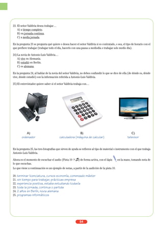 23. El señor Valdivia desea trabajar…
A) a tiempo completo.
B) en jornada continua.
C) a media jornada.
En la pregunta 23 se pregunta qué quiere o desea hacer el señor Valdivia si es contratado, o sea, el tipo de horario con el
que prefiere trabajar (trabajar todo el día, hacerlo con una pausa a mediodía o trabajar solo medio día).
24)La novia de Antonio-Luis Valdivia…
A) vive en Alemania.
B) estudió en Berlín.
C) es alemana.
En la pregunta 24, al hablar de la novia del señor Valdivia, no debes confundir lo que se dice de ella (de dónde es, dónde
vive, dónde estudió) con la información referida a Antonio-Luis Valdivia.
25)El entrevistador quiere saber si el señor Valdivia trabaja con…
En la pregunta 25, las tres fotografías que sirven de ayuda se refieren al tipo de material o instrumento con el que trabaja
Antonio-Luis Valdivia.
Ahora es el momento de escuchar el audio (Pista 10 Ío) de forma activa, con el lápiz en la mano, tomando nota de
lo que escuchas.
Lo que viene a continuación es un ejemplo de notas, a partir de la audición de la pista 10.
20. terminar licenciatura, cursos economía, comenzado máster
21. sin tiempo para trabajar, prácticas empresa
22. experiencia positiva, estaba estudiando todavía
23. toda la jornada, continua o partida
24. 2 años en Berlín, novia alemana
25. programas informáticos
54
A) B) C)
ordenador calculadora (máquina de calcular) televisor
 