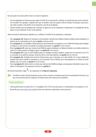 En esta parte de la tarea debes tener en cuenta lo siguiente:
Las seis preguntas no tienen por qué seguir el orden de la conversación. Además, a menudo hay que sacar conclusio-
nes sencillas. Por ejemplo, si alguien dice que su marido y ella van a pasar el fin de semana en la playa, estas perso-
nas están casadas y esta puede ser la respuesta a una de las preguntas.
Sucede también que las palabras que escuchas no aparecen en las respuestas; lo importante es el significado de las
frases, lo que realmente se dice en la audición.
Ahora escucha la audición por segunda vez y confirma el sentido de las preguntas y respuestas.
– En la pregunta 20, después de terminar su licenciatura, Antonio-Luis Valdivia todavía estudia (está estudiando) el
máster que ha comenzado, por lo que la opción correcta es la C.
– En la pregunta 21, el candidato realizó prácticas (de formación) en empresas y no se habla del tiempo para trabajar
ni tampoco se dice que ha encontrado un trabajo interesante. La opción C es la correcta.
– Para la pregunta 22, sabes que Antonio-Luis Valdivia seguía estudiando, no había terminado sus estudios todavía; la
opción A es falsa, porque el trabajo le gustó. La opción B es la correcta.
– En la pregunta 23, lo que el señor Valdivia quiere es trabajar a tiempo completo, aunque las tres opciones (A, B y C)
se escuchan en la audición (porque el jefe las ofrece como alternativas). La opción A es la correcta.
– En la pregunta 24, al hablar de la novia de Antonio-Luis, que es alemana, no se dice dónde vive ni qué estudia; fue
Antonio-Luis quien estudió en Alemania y, en ese periodo, vivió en Berlín, pero esta pregunta no se refiere al señor
Valdivia, sino a su novia. La opción C es la correcta.
– Para la pregunta 25, debes tener en cuenta que Antonio-Luis Valdivia trabaja con programas informáticos que se ins-
talan en ordenadores. La respuesta correcta es la opción A.
Recuerda transcribir a lápiz las respuestas en la Hoja de respuestas.
Un último consejo: intenta terminar un poco antes y reservar un minuto para leer los enunciados de la tarea 5, ya
que en esta nueva tarea no dispones de tiempo antes del comienzo de la audición.
Ahora puedes hacer los ejercicios 17 y 18 (páginas 56 y 57) de esta tarea que se corresponden con las pistas 11 y 12.
Recuerda que www.enclave-ele.net/dele tienes las soluciones explicadas a estos ejercicios.
55
Para practicar
 