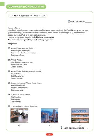 Instrucciones
Usted va a escuchar una conversación telefónica entre una empleada de Canal Norte y una persona
que busca trabajo. Escuchará la conversación dos veces. Lea las preguntas (20-25) y seleccione la
opción correcta (A, B o C) para cada pregunta.
Marque las opciones elegidas en la Hoja de respuestas.
Ahora tiene 35 segundos para leer las preguntas.
Preguntas
20. Álvaro Pérez quiere trabajar…
A) en un país extranjero.
B) en un medio de comunicación.
C) en una oficina.
21. Álvaro Pérez…
A) trabaja en otra empresa.
B) recibió una carta.
C) está casado.
22. Álvaro Pérez tiene experiencia como…
A) vendedor.
B) bibliotecario.
C) informático.
23. En este momento, Álvaro Pérez vive…
A) en otra ciudad.
B) cerca de la oficina.
C) en otro país.
24. El día de la entrevista es…
A) el martes.
B) el jueves.
C) el viernes.
25. La entrevista va a tener lugar en…
56
COMPRENSIÓN AUDITIVA
HORA DE INICIO ___:____
HORA DE FINALIZACIÓN ___:____
TAREA 4 Ejercicio 17 - Pista 11 Ío
A) B) C)
 