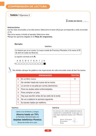 Instrucciones
Lea los siete enunciados y los diez textos. Seleccione el texto (A-J) que corresponde a cada enunciado
(1-7).
Hay once textos, incluido el ejemplo. Seleccione siete.
Marque las opciones elegidas en la Hoja de respuestas.
12
COMPRENSIÓN DE LECTURA
TAREA 1 Ejercicio 2
HORA DE INICIO ___:____
No olvides subrayar las palabras más importantes de cada enunciado antes de leer los textos.
ENUNCIADOS TEXTOS
0. Es un libro nuevo. K
1. Se venden hasta las nueve de la noche.
2. Lo envían si se pide por correo electrónico.
3. Para tus dudas sobre enfermedades.
4. Para comprar un piso.
5. Hay que escribir antes de las siete de la tarde.
6. Se va a celebrar la semana siguiente.
7. Es barato hablar por teléfono.
Llama a tus familiares y amigos.
Ahorra hasta un 75%
en llamadas internacionales con
tarjetas telefónica Pomico.
Busca las tarifas de tu país.
TEXTO A
Se convoca a los señores propietarios para la
reunión de la comunidad de vecinos que va a
tener lugar el próximo martes a las 7:00 de la
tarde.
Jueves, 15 de marzo
El secretario
Firma:
TEXTO B
Ejemplo:
TEXTO K
La opción correcta es la K.
A B C D E F G H I J K
0.
La historia que no se cuenta. La nueva novela de Francisco Montalvo. A la venta el 25
de abril en todas las librerías.
 