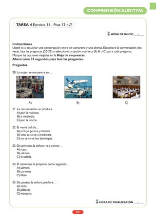 Instrucciones
Usted va a escuchar una conversación entre un camarero y una clienta. Escuchará la conversación dos
veces. Lea las preguntas (20-25) y seleccione la opción correcta (A, B o C) para cada pregunta.
Marque las opciones elegidas en la Hoja de respuestas.
Ahora tiene 35 segundos para leer las preguntas.
Preguntas
20. La mujer se encuentra en…
21. La conversación se produce…
A) por la mañana.
B) a mediodía.
C) por la noche.
22. El menú del día…
A) incluye postre y bebida.
B) solo se sirve a mediodía.
C) no se sirve los domingos.
23. De primero, la señora va a comer…
A) sopa.
B) salmón.
C) ensalada.
24. El camarero le propone como segundo…
A) salmón.
B) cordero.
C) filete.
25. De postre, la señora prefiere…
A) tarta.
B) plátano.
C) manzana.
57
COMPRENSIÓN AUDITIVA
HORA DE INICIO ___:____
HORA DE FINALIZACIÓN ___:____
TAREA 4 Ejercicio 18 - Pista 12 Ío
A) B) C)
 