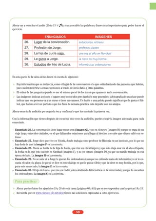 59
Ahora vas a escuchar el audio (Pista 13 Ío) y vas a escribir las palabras y frases más importantes para poder hacer el
ejercicio.
En esta parte de la tarea debes tener en cuenta lo siguiente:
Hay información que es indirecta, como el lugar de la conversación o lo que están haciendo las personas que hablan,
pues suelen referirse a estas cuestiones a través de otros datos y otras palabras.
El orden de las preguntas puede no ser el mismo que el de los datos que aparecen en la conversación.
Las imágenes indican acciones o lugares muy conocidos pero también muy generales: la fotografía de una clase puede
indicar que esa persona va a un curso o tiene un examen. Un balón o una pelota puede significar que le gusta el fút-
bol, que ha ido a ver un partido o que los fines de semana practica este deporte con los amigos.
Ahora escucha la audición por segunda vez y confirma lo que has anotado la primera vez.
Con la información que tienes después de escuchar dos veces la audición, puedes elegir la imagen adecuada para cada
enunciado.
– Enunciado 26. La conversación tiene lugar en un tren (imagen G), y no en el metro (imagen B) porque se trata de un
viaje largo, entre dos ciudades, en el que faltan dos estaciones para llegar al destino y se sabe que el tren salió con re-
traso.
– Enunciado 27. Jorge dice que vive en Vitoria, donde trabaja como profesor de Historia en un instituto, por lo que no
hay duda de que la imagen F es la correcta.
– Enunciado 28. Ahora se habla de la hija de Lucía, que vive en el extranjero y que solo viaja una vez al año a España;
la fecha en la que esto sucede es Navidad (imagen H), y no en verano (imagen D), ya que su marido trabaja en esa
época del año. La imagen H es la correcta.
– Enunciado 29. No se sabe si a Jorge le gustan los ordenadores (aunque no entiende nada de informática) o si le en-
canta el calor y la playa: lo que sí se dice en este diálogo es que le gusta el frío y que la nieve es muy bonita, por lo que,
para este enunciado, la imagen E es la correcta.
– Enunciado 30. El hijo de Lucía, que vive en Cádiz, está estudiando Informática en la universidad, porque le encantan
los ordenadores. La imagen C es la correcta.
Ahora puedes hacer los ejercicios 19 y 20 de esta tarea (páginas 60 y 61) que se corresponden con las pistas 14 y 15.
Recuerda que en www.enclave-ele.net/dele tienes las soluciones explicadas a estos ejercicios.
ENUNCIADOS IMÁGENES
26. Lugar de la conversación. estaciones, retraso
27. Profesión de Jorge. profesor, clases
28. La hija de Lucía viaja. una vez al año en Navidad
29. Le gusta a Jorge. la nieve es muy bonita
30. Estudios del hijo de Lucía. informática, ordenadores
Para practicar
 
