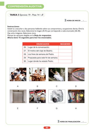 Instrucciones
Usted va a escuchar a dos personas hablando sobre sus compromisos y ocupaciones diarias. Oirá la
conversación dos veces. Seleccione la imagen (A-H) que corresponde a cada enunciado (26-30).
Hay ocho imágenes. Seleccione cinco.
Marque las opciones elegidas en la Hoja de respuestas.
Ahora tiene 15 segundos para leer los enunciados.
A B C D
E F G H
60
COMPRENSIÓN AUDITIVA
HORA DE INICIO ___:____
HORA DE FINALIZACIÓN ___:____
TAREA 5 Ejercicio 19 - Pista 14 Ío
ENUNCIADOS IMÁGENES
26. Lugar de la conversación.
27. El motivo del viaje de Beatriz.
28. Los fines de semana de Pedro.
29. Propuesta para este fin de semana.
30. Lugar donde ha estado Pedro.
 