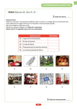 Instrucciones
Usted va a escuchar a dos personas hablando sobre sus hijos y su trabajo. Oirá la conversación dos
veces. Seleccione la imagen (A-H) que corresponde a cada enunciado (26-30).
Hay ocho imágenes. Seleccione cinco.
Marque las opciones elegidas en la Hoja de respuestas.
Ahora tiene 15 segundos para leer los enunciados.
A B C D
E F G H
61
COMPRENSIÓN AUDITIVA
HORA DE INICIO ___:____
HORA DE FINALIZACIÓN ___:____
TAREA 5 Ejercicio 20 - Pista 15 Ío
ENUNCIADOS IMÁGENES
26. Lugar de la conversación.
27. El hijo de Antonio.
28. La hija de Elena.
29. Propuesta para la próxima semana.
30. La semana pasada de Elena.
 