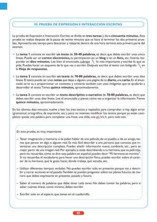 62
La prueba de Expresión e Interacción Escritas se divide en tres tareas y dura cincuenta minutos. Esta
prueba se realiza después de la pausa de veinte minutos que se hace al terminar las dos primeras prue-
bas. Aprovecha ese tiempo para descansar y relajarte:dentro de una hora termina esta primera parte del
examen.
La tarea 1 consiste en escribir un texto de 30-40 palabras, es decir, que debes escribir unas cinco
líneas. Puede ser un correo electrónico, tu participación en un blog o en un foro, etc. Intenta res-
ponder en diez minutos. Lee bien el enunciado, subraya lo más importante y escribe lo que se
pide. Puedes hacer un esquema de lo que vas a escribir. Después escribe el texto con bolígrafo en
la Hoja de respuestas.
La tarea 2 consiste en escribir un texto de 70-80 palabras, es decir, que debes escribir unas diez
líneas.El texto puede ser unas notas que dejas a alguien,una página de tu diario,una carta.En el enun-
ciado se te va a proporcionar un contexto y contarás también con unas imágenes que te ayudarán a
desarrollar el texto.Tienes quince minutos, aproximadamente.
La tarea 3 consiste en escribir un texto descriptivo o narrativo de 70-80 palabras, es decir,que
debes escribir unas diez líneas. Lee el enunciado y piensa cómo vas a organizar la información.Tienes
quince minutos, aproximadamente.
En los últimos diez minutos, vuelve a leer los tres textos y repásalos para comprobar si hay algún error
(gramatical, ortográfico, de expresión, etc.), pero no intentes modificar los textos porque ya están com-
pletos: quizás una palabra para completar una frase, una tilde, una g/j, b/v, h, pero solo eso.
III. PRUEBA DE EXPRESIÓN E INTERACCIÓN ESCRITAS
En esta prueba, es muy importante:
– Tener imaginación y memoria:si te piden hablar de una película,de un pueblo o de un amigo,tie-
nes que pensar en algo o alguien real. Es más fácil describir a una persona que conoces que in-
ventarse una descripción completa. Puedes añadir información nueva, cambiarla, etc., pero es
mejor partir de una imagen real.Por ejemplo,si estás describiendo a tu hermana,que es pelirroja,
pero no recuerdas cómo se dice esta palabra en español,puedes decir“Mi hermana es morena”.
Si no recuerdas el vocabulario para hacer una descripción física, puedes escribir sobre el carác-
ter de tu hermana, qué le gusta hacer, dónde trabaja, qué estudia, etc.
– Utilizar diferentes tiempos verbales. No puedes escribir solo en presente porque vas a descri-
bir y narrar acciones en el pasado.También te pueden preguntar sobre tus planes futuros,de ma-
nera que debes expresarte en presente, pasado y futuro.
– Saber el número de palabras que debe tener cada tarea. No debes contar las palabras, pero sí
saber cuántas líneas, como mínimo, debes escribir.
– Escribir solo en el espacio que tienes en el cuadernillo.
 