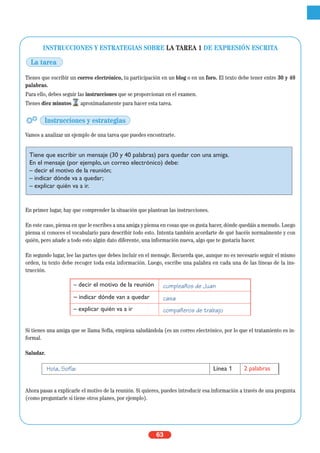63
INSTRUCCIONES Y ESTRATEGIAS SOBRE LA TAREA 1 DE EXPRESIÓN ESCRITA
Tienes que escribir un correo electrónico, tu participación en un blog o en un foro. El texto debe tener entre 30 y 40
palabras.
Para ello, debes seguir las instrucciones que se proporcionan en el examen.
Tienes diez minutos aproximadamente para hacer esta tarea.
Vamos a analizar un ejemplo de una tarea que puedes encontrarte.
En primer lugar, hay que comprender la situación que plantean las instrucciones.
En este caso, piensa en que le escribes a una amiga y piensa en cosas que os gusta hacer, dónde quedáis a menudo. Luego
piensa si conoces el vocabulario para describir todo esto. Intenta también acordarte de qué hacéis normalmente y con
quién, pero añade a todo esto algún dato diferente, una información nueva, algo que te gustaría hacer.
En segundo lugar, lee las partes que debes incluir en el mensaje. Recuerda que, aunque no es necesario seguir el mismo
orden, tu texto debe recoger toda esta información. Luego, escribe una palabra en cada una de las líneas de la ins-
trucción.
Si tienes una amiga que se llama Sofía, empieza saludándola (es un correo electrónico, por lo que el tratamiento es in-
formal.
Saludar.
Ahora pasas a explicarle el motivo de la reunión. Si quieres, puedes introducir esa información a través de una pregunta
(como preguntarle si tiene otros planes, por ejemplo).
Hola, Sofía: Línea 1 2 palabras
Tiene que escribir un mensaje (30 y 40 palabras) para quedar con una amiga.
En el mensaje (por ejemplo, un correo electrónico) debe:
– decir el motivo de la reunión;
– indicar dónde va a quedar;
– explicar quién va a ir.
– decir el motivo de la reunión cumpleaños de Juan
– indicar dónde van a quedar casa
– explicar quién va a ir compañeros de trabajo
La tarea
Instrucciones y estrategias
 