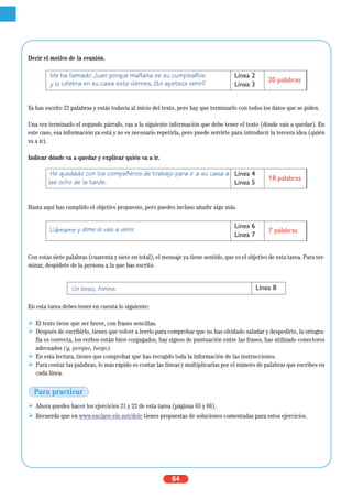 64
Decir el motivo de la reunión.
Ya has escrito 22 palabras y estás todavía al inicio del texto, pero hay que terminarlo con todos los datos que se piden.
Una vez terminado el segundo párrafo, vas a la siguiente información que debe tener el texto (dónde vais a quedar). En
este caso, esa información ya está y no es necesario repetirla, pero puede servirte para introducir la tercera idea (quién
va a ir).
Indicar dónde va a quedar y explicar quién va a ir.
Hasta aquí has cumplido el objetivo propuesto, pero puedes incluso añadir algo más.
Con estas siete palabras (cuarenta y siete en total), el mensaje ya tiene sentido, que es el objetivo de esta tarea. Para ter-
minar, despídete de la persona a la que has escrito.
En esta tarea debes tener en cuenta lo siguiente:
El texto tiene que ser breve, con frases sencillas.
Después de escribirlo, tienes que volver a leerlo para comprobar que no has olvidado saludar y despedirte, la ortogra-
fía es correcta, los verbos están bien conjugados, hay signos de puntuación entre las frases, has utilizado conectores
adecuados (y, porque, luego).
En esta lectura, tienes que comprobar que has recogido toda la información de las instrucciones.
Para contar las palabras, lo más rápido es contar las líneas y multiplicarlas por el número de palabras que escribes en
cada línea.
Ahora puedes hacer los ejercicios 21 y 22 de esta tarea (páginas 65 y 66).
Recuerda que en www.enclave-ele.net/dele tienes propuestas de soluciones comentadas para estos ejercicios.
He quedado con los compañeros de trabajo para ir a su casa a
las ocho de la tarde.
Línea 4
Línea 5
18 palabras
Llámame y dime si vas a venir. Línea 6
Línea 7
7 palabras
Un beso, Amine. Línea 8
Me ha llamado Juan porque mañana es su cumpleaños
y lo celebra en su casa este viernes, ¿te apetece venir?
Línea 2
Línea 3
20 palabras
Para practicar
 