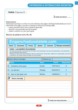 Instrucciones
Usted quiere participar en el foro Las series televisivas, de la página web Enganchadosalatele.com. Lea la
información de la página y escriba un mensaje en el foro. En el mensaje debe:
– contar qué tema trata la serie y dónde se desarrolla;
– describir a los personajes que más le gustan;
– explicar cuándo la ve y por qué le gusta.
Número de palabras: entre 30 y 40.
65
EXPRESIÓN E INTERACCIÓN ESCRITAS
HORA DE INICIO ___:____
HORA DE FINALIZACIÓN ___:____
TAREA 1 Ejercicio 21
Enganchadosalatele.com
FORO - LAS SERIES TELEVISIVAS
Una serie que te gusta, una historia que te interesa, unos personajes a los que ves cada semana, unas situaciones
que te sorprenden cada semana…
Participa en nuestro foro para contarnos cuál es tu serie favorita, de qué trata, cuáles son sus personajes, qué día de
la semana la ves, desde cuándo la sigues, por qué te gusta…
Título Autor Fecha Respuestas
Cuéntame cómo pasó Ismael 18/07/2013 8
Los Serrano Rodrigo 05/04/2013 5
Aquí no hay quien viva Mónica 16/06/2013 2
Nuevo mensaje++
Inicio Anuncios Foros Series Actores
Mostrar últimos mensajes Ordenar por:
Dibujos animados
 