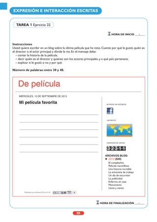 Instrucciones
Usted quiere escribir en un blog sobre la última película que ha visto. Cuente por qué le gustó, quién es
el director o el actor principal y dónde la vio. En el mensaje debe:
– contar la historia de la película;
– decir quién es el director y quiénes son los actores principales, y a qué país pertenece;
– explicar si le gustó o no y por qué.
Número de palabras: entre 30 y 40.
66
EXPRESIÓN E INTERACCIÓN ESCRITAS
HORA DE INICIO ___:____
HORA DE FINALIZACIÓN ___:____
TAREA 1 Ejercicio 22
De película
MIÉRCOLES, 15 DE SEPTIEMBRE DE 2013
Mi película favorita MI PERFIL EN FACEBOOK
VISITANTES
CONTADOR DE VISITAS
ARCHIVOS BLOG
2012 (620)
El cumpleaños
Película maravillosa
Una historia increíble
La entrevista de trabajo
Un día de excursión
La publicidad
Enfermo, en casa
Monumento
Lluvia y viento
Publicado por enClave-ELE en 01:33
 