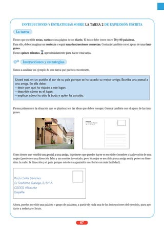 67
INSTRUCCIONES Y ESTRATEGIAS SOBRE LA TAREA 2 DE EXPRESIÓN ESCRITA
Tienes que escribir notas, cartas o una página de un diario. El texto debe tener entre 70 y 80 palabras.
Para ello, debes imaginar un contexto y seguir unas instrucciones concretas. Contarás también con el apoyo de unas imá-
genes.
Tienes quince minutos aproximadamente para hacer esta tarea.
Vamos a analizar un ejemplo de una tarea que puedes encontrarte.
Piensa primero en la situación que se plantea y en las ideas que debes recoger. Cuenta también con el apoyo de las imá-
genes.
Como tienes que escribir una postal a una amiga, lo primero que puedes hacer es escribir el nombre y la dirección de una
mujer (puede ser una dirección falsa y un nombre inventado, pero lo mejor es escribir a una amiga real y poner su direc-
ción: la calle, la dirección y el país, porque esto te va a permitir escribirle con más facilidad).
Ahora, puedes escribir una palabra o grupo de palabras, a partir de cada una de las instrucciones del ejercicio, para ayu-
darte a redactar el texto.
RAMACOD
C/ Alameda. Villanueva
Tel. 91 199 99 99
Rocío Solís Sánchez
C/ Tesifonte Gallego, 2, 5.º A
02002 Albacete
España
Usted está en un pueblo al sur de su país porque se ha casado su mejor amigo. Escriba una postal a
una amiga. En ella debe:
– decir por qué ha viajado a ese lugar;
– describir cómo es el lugar;
– explicar cómo ha sido la boda y quién ha asistido.
La tarea
Instrucciones y estrategias
 