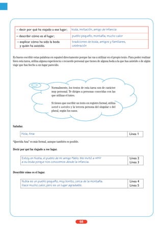 68
Es bueno escribir estas palabras en español directamente porque las vas a utilizar en el propio texto. Para poder realizar
bien esta tarea, utiliza alguna experiencia o recuerdo personal que tienes de alguna boda a la que has asistido o de algún
viaje que has hecho a un lugar parecido.
Saludar.
“Querida Ana” es más formal, aunque también es posible.
Decir por qué ha viajado a ese lugar.
Describir cómo es el lugar.
Hola, Ana: Línea 1
Estoy en Nubla, el pueblo de mi amigo Pablo. Me invitó a venir
a su boda porque nos conocemos desde la infancia.
Línea 2
Línea 3
Nubla es un pueblo pequeño, muy bonito, cerca de la montaña.
Hace mucho calor, pero es un lugar agradable.
Línea 4
Línea 5
– decir por qué ha viajado a ese lugar; boda, invitación, amigo de infancia
– describir cómo es el lugar; pueblo pequeño, montaña, mucho calor
– explicar cómo ha sido la boda
y quién ha asistido.
tradiciones de boda, amigos y familiares,
celebración
Normalmente, los textos de esta tarea son de carácter
muy personal. Te diriges a personas conocidas con las
que utilizas el tuteo.
Si tienes que escribir un texto en registro formal, utiliza
usted o ustedes y la tercera persona del singular o del
plural, según los casos.
 