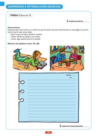 Instrucciones
Usted escribe cada noche en su diario lo que ha hecho durante el día. Escriba en esta página lo que ha
hecho hoy. En este texto debe:
– decir lo que ha hecho desde la mañana;
– indicar dónde ha estado y con quién;
– contar algo especial que le ha pasado.
Número de palabras: entre 70 y 80.
70
EXPRESIÓN E INTERACCIÓN ESCRITAS
HORA DE INICIO ___:____
HORA DE FINALIZACIÓN ___:____
TAREA 2 Ejercicio 23
FECHA:______
Día:______
 