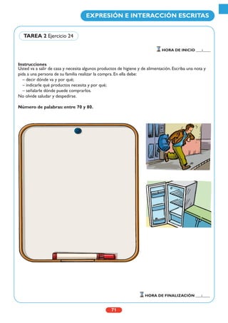 Instrucciones
Usted va a salir de casa y necesita algunos productos de higiene y de alimentación. Escriba una nota y
pida a una persona de su familia realizar la compra. En ella debe:
– decir dónde va y por qué;
– indicarle qué productos necesita y por qué;
– señalarle dónde puede comprarlos.
No olvide saludar y despedirse.
Número de palabras: entre 70 y 80.
71
EXPRESIÓN E INTERACCIÓN ESCRITAS
HORA DE INICIO ___:____
HORA DE FINALIZACIÓN ___:____
TAREA 2 Ejercicio 24
 