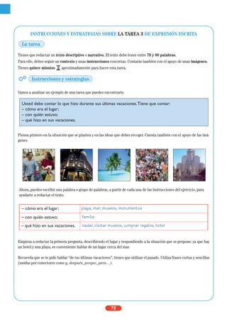 72
INSTRUCCIONES Y ESTRATEGIAS SOBRE LA TAREA 3 DE EXPRESIÓN ESCRITA
Tienes que redactar un texto descriptivo o narrativo. El texto debe tener entre 70 y 80 palabras.
Para ello, debes seguir un contexto y unas instrucciones concretas. Contarás también con el apoyo de unas imágenes.
Tienes quince minutos aproximadamente para hacer esta tarea.
Vamos a analizar un ejemplo de una tarea que puedes encontrarte.
Piensa primero en la situación que se plantea y en las ideas que debes recoger. Cuenta también con el apoyo de las imá-
genes.
Empieza a redactar la primera pregunta, describiendo el lugar y respondiendo a la situación que se propone: ya que hay
un hotel y una playa, es conveniente hablar de un lugar cerca del mar.
Recuerda que se te pide hablar “de tus últimas vacaciones”, tienes que utilizar el pasado. Utiliza frases cortas y sencillas
(unidas por conectores como y, después, porque, para…).
– cómo era el lugar; playa, mar, museos, monumentos
– con quién estuvo; familia
– qué hizo en sus vacaciones. nadar, visitar museos, comprar regalos, hotel
La tarea
Instrucciones y estrategias
Usted debe contar lo que hizo durante sus últimas vacaciones.Tiene que contar:
– cómo era el lugar;
– con quién estuvo;
– qué hizo en sus vacaciones.
Ahora, puedes escribir una palabra o grupo de palabras, a partir de cada una de las instrucciones del ejercicio, para
ayudarte a redactar el texto.
 