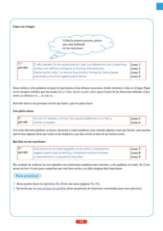 73
Cómo era el lugar.
Estas treinta y ocho palabras recogen tu experiencia en las últimas vacaciones: dónde estuviste y cómo es el lugar. Fíjate
en los tiempos verbales que has usado: fui a Cuba, hacía mucho calor; para el resto de las frases has utilizado el pre-
sente: La Habana es…, la isla es…
Describe ahora a las personas con las que fuiste y qué les gusta hacer.
Con quién estuvo.
Con estas dieciséis palabras ya tienes cincuenta y cuatro palabras y has contado algunas cosas que hiciste, pero puedes
aprovechar algunas ideas que están en las imágenes y que has escrito al lado de las instrucciones.
Qué hizo en sus vacaciones.
Has acabado de redactar los tres párrafos con veinticuatro palabras más (setenta y ocho palabras en total). Es el mo-
mento de leer el texto para comprobar que está bien escrito y no falta ninguna idea importante.
Ahora puedes hacer los ejercicios 25 y 26 de esta tarea (páginas 74 y 75).
Recuerda que en www.enclave-ele.net/dele tienes propuestas de soluciones comentadas para estos ejercicios.
2.o
párrafo
Fui con mi marido y mi hijo. Nos gusta bañarnos en el mar y
visitar ciudades.
Línea 5
Línea 6
3.er
párrafo
Estuvimos en un hotel pequeño, en el centro. Compramos
regalos para toda la familia y visitamos muchos museos
y monumentos. Lo pasamos muy bien.
Línea 7
Línea 8
Línea 9
1.er
párrafo
El año pasado fui de vacaciones a Cuba. La Habana es una ciudad muy
bonita, con edificios antiguos y muchos monumentos.
Hacía mucho calor. La isla es muy bonita, tranquila, tiene playas
preciosas y muchos lugares para visitar.
Línea 1
Línea 2
Línea 3
Línea 4
Utiliza la primera persona, puesto
que estás hablando
de tus vacaciones.
Para practicar
 