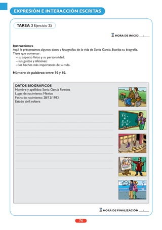 Instrucciones
Aquí le presentamos algunos datos y fotografías de la vida de Sonia García. Escriba su biografía.
Tiene que comentar:
– su aspecto físico y su personalidad;
– sus gustos y aficiones;
– los hechos más importantes de su vida.
Número de palabras: entre 70 y 80.
74
EXPRESIÓN E INTERACCIÓN ESCRITAS
HORA DE INICIO ___:____
HORA DE FINALIZACIÓN ___:____
TAREA 3 Ejercicio 25
DATOS BIOGRÁFICOS
Nombre y apellidos: Sonia García Paredes
Lugar de nacimiento: México
Fecha de nacimiento: 28/12/1983
Estado civil: soltera
g
Te quiero,
Sonia
 