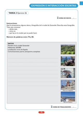 Instrucciones
Aquí le presentamos algunos datos y fotografías de la ciudad de Santander. Describa estas fotografías.
Tiene que comentar:
– dónde está;
– cómo es;
– qué hay en la ciudad, qué se puede hacer.
Número de palabras: entre 70 y 80.
75
EXPRESIÓN E INTERACCIÓN ESCRITAS
HORA DE INICIO ___:____
HORA DE FINALIZACIÓN ___:____
TAREA 3 Ejercicio 26
DATOS
Nombre de la ciudad: Santander
Habitantes: 265000
Localización: norte de España
Comunicaciones: puerto, aeropuerto, autopistas
Palacio de la Magdalena
Playa de El Sardinero
 