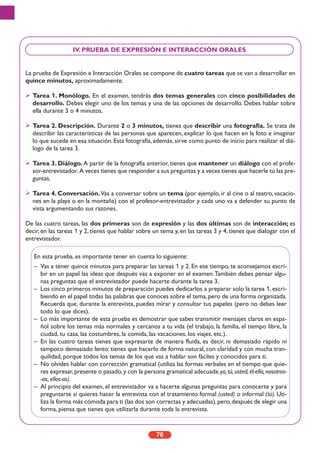 La prueba de Expresión e Interacción Orales se compone de cuatro tareas que se van a desarrollar en
quince minutos, aproximadamente.
Tarea 1. Monólogo. En el examen, tendrás dos temas generales con cinco posibilidades de
desarrollo. Debes elegir uno de los temas y una de las opciones de desarrollo. Debes hablar sobre
ella durante 3 o 4 minutos.
Tarea 2. Descripción. Durante 2 o 3 minutos, tienes que describir una fotografía. Se trata de
describir las características de las personas que aparecen, explicar lo que hacen en la foto e imaginar
lo que sucede en esa situación. Esta fotografía, además, sirve como punto de inicio para realizar el diá-
logo de la tarea 3.
Tarea 3. Diálogo. A partir de la fotografía anterior, tienes que mantener un diálogo con el profe-
sor-entrevistador. A veces tienes que responder a sus preguntas y a veces tienes que hacerle tú las pre-
guntas.
Tarea 4. Conversación.Vas a conversar sobre un tema (por ejemplo, ir al cine o al teatro, vacacio-
nes en la playa o en la montaña) con el profesor-entrevistador y cada uno va a defender su punto de
vista argumentando sus razones.
De las cuatro tareas, las dos primeras son de expresión y las dos últimas son de interacción; es
decir, en las tareas 1 y 2, tienes que hablar sobre un tema y, en las tareas 3 y 4, tienes que dialogar con el
entrevistador.
76
IV. PRUEBA DE EXPRESIÓN E INTERACCIÓN ORALES
En esta prueba, es importante tener en cuenta lo siguiente:
– Vas a tener quince minutos para preparar las tareas 1 y 2. En ese tiempo, te aconsejamos escri-
bir en un papel las ideas que después vas a exponer en el examen.También debes pensar algu-
nas preguntas que el entrevistador puede hacerte durante la tarea 3.
– Los cinco primeros minutos de preparación puedes dedicarlos a preparar solo la tarea 1, escri-
biendo en el papel todas las palabras que conoces sobre el tema,pero de una forma organizada.
Recuerda que, durante la entrevista, puedes mirar y consultar tus papeles (pero no debes leer
todo lo que dices).
– Lo más importante de esta prueba es demostrar que sabes transmitir mensajes claros en espa-
ñol sobre los temas más normales y cercanos a tu vida (el trabajo, la familia, el tiempo libre, la
ciudad, tu casa, las costumbres, la comida, las vacaciones, los viajes, etc.).
– En las cuatro tareas tienes que expresarte de manera fluida, es decir, ni demasiado rápido ni
tampoco demasiado lento: tienes que hacerlo de forma natural, con claridad y con mucha tran-
quilidad, porque todos los temas de los que vas a hablar son fáciles y conocidos para ti.
– No olvides hablar con corrección gramatical (utiliza las formas verbales en el tiempo que quie-
res expresar,presente o pasado,y con la persona gramatical adecuada:yo,tú,usted,él-ella,nosotros-
-as, ellos-as).
– Al principio del examen, el entrevistador va a hacerte algunas preguntas para conocerte y para
preguntarte si quieres hacer la entrevista con el tratamiento formal (usted) o informal (tú). Uti-
liza la forma más cómoda para ti (las dos son correctas y adecuadas),pero,después de elegir una
forma, piensa que tienes que utilizarla durante toda la entrevista.
 