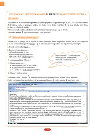 INSTRUCCIONES Y ESTRATEGIAS SOBRE LA TAREA 2 DE COMPRENSIÓN DE LECTURA
Tienes un texto, de unas docientas palabras, con cinco preguntas de opción múltiple (A, B, C). Vas a encontrar correos
electrónicos, cartas o mensajes largos, que tratan sobre temas sencillos de la vida diaria: una visita,
un viaje, los estudios, la familia.
Debes comprender la idea principal y también información concreta que hay en el texto.
Tienes diez minutos aproximadamente para hacer esta tarea.
Vamos a hacer un ejemplo con un mensaje de correo electrónico. En los dos primeros minutos, lee las cinco preguntas
y las tres opciones de respuesta y subraya la palabra o grupos de palabras más importantes, por ejemplo:
8. Yolanda escribe a Santi para…
9. En este correo se dice que…
A) Yolanda ha tenido un hijo.
B) Santi está trabajando en Francia.
C) Yolanda y Santi estudiaron juntos.
10. La semana próxima, Yolanda…
11. Yolanda cuenta que…
A) sus compañeros viven en otra ciudad.
B) se casó cuando acabó sus estudios.
C) va a hablar este fin de semana con Andrés.
12. Yolanda y Santi no se ven.
Ahora lee el correo y subraya las palabras o ideas principales que tienen relación con las preguntas.
Puedes escribir en el margen el número de las preguntas. Dispones de cuatro minutos para hacer esto.
14
La tarea
Instrucciones y estrategias
santi@retemail.com
oferta de trabajo
Hola, Santi:
Me ha hecho mucha ilusión recibir tu último correo; así que te respondo rápidamente a las preguntas que me
haces sobre el trabajo en mi ciudad.
La verdad es que ahora mismo hay muchas empresas nuevas que necesitan a trabajadores como tú y como yo,in-
genieros que han estudiado en Europa.Yo estoy trabajando desde que volví a Caracas y muchos de nuestros com-
pañeros de facultad (Alba, Pablo,Andrés y Luis, ¿te acuerdas de ellos?) están en buenas empresas desde hace
tiempo.
Estos días tengo mucho trabajo, voy a llamarlos por teléfono este fin de semana y el lunes te escribo diciéndote
si ellos conocen alguna oferta de trabajo adecuada para ti.
Por cierto, Pablo y Alba se casaron hace dos años y han tenido un niño precioso; si, finalmente, vienes a trabajar
aquí, vas a conocerlo y, además, te presento a mi marido, porque lo conocí cuando volví de Francia, hace ya tres
años,¡qué rápido pasa el tiempo!,el mismo tiempo que hace que nos despedimos y me prometiste venir a verme,
pero no lo has hecho todavía. Así, si hay algún trabajo interesante y te decides, puedes cumplir tu palabra por-
que tengo muchas ganas de volver a verte.
Un abrazo muy fuerte,
Yolanda
8
9
10
11
12
Las preguntas 9 y 11 son de carácter
general, por eso, subrayamos el
enunciado y las tres opciones de
respuesta.
 