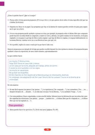 ¿Cómo lo puedes hacer? ¿Qué es lo mejor?
Piensa sobre el tema general propuesto (El tiempo libre) y lo que quieres decir sobre el tema específico del que vas
a hablar (la lectura).
Organiza tus ideas en un papel. Las preguntas que hay en la lámina de examen pueden servirte de guía para organi-
zar lo que vas a decir.
A veces una pregunta puede ayudarte a pensar en otras, por ejemplo, la pregunta sobre el último libro que compraste
puede hacerte recordar dónde lo compraste y cuánto te costó y, además, con quién estabas en ese momento, si era para
regalarlo o si era para ti, qué tipo de libros sueles regalar o qué tipo de libros te regalan, si compras habitualmente en
la misma librería, cuántas veces vas a esa librería al mes, por qué, etc.
Si es posible, explica la causa o razón por la que haces cada cosa.
Ahora te proponemos un ejemplo de la hoja que puedes escribir durante los cinco primeros minutos de preparación para
ayudarte a hacer la exposición, de unos cuatro minutos, aproximadamente.
Lo que sí debes hacer.
De esta manera:
Es más fácil exponer tus gustos (“me gustan…”), tu experiencia (“he comprado…”), tus costumbres (“leo…, en…,
después de/antes de…, durante…”), tu vida más cercana (“en la librería…”), la cantidad (“tengo…”), etc.
Con estas palabras y frases organizadas, es más sencillo hablar. Además tienes la información que necesitas dar y pue-
des organizar las estructuras (“me gustan… porque…; también leo…; el último libro que he comprado es…; el último
libro que me ha regalado es…”).
Ahora puedes hacer los ejercicios 27 y 28 de esta tarea (páginas 79 y 80).
78
Leo mucho. 5 libros al mes.
Tengo 300 libros en casa más o menos.
Leo en casa por la noche, después del trabajo, antes de dormir.
A veces leo en el autobús o en los viajes.
Leo mucho en vacaciones.
Me gustan las biografías.
Mi libro favorito es Don Quijote de la Mancha porque es interesante, divertido.
He comprado una adaptación de Don Juan Tenorio. Me ha costado 7 euros en la librería de la
universidad.
Para practicar
 