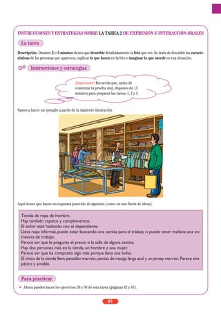 INSTRUCCIONES Y ESTRATEGIAS SOBRE LA TAREA 2 DE EXPRESIÓN E INTERACCIÓN ORALES
Descripción. Durante 2 o 3 minutos tienes que describir detalladamente la foto que ves. Se trata de describir las caracte-
rísticas de las personas que aparecen, explicar lo que hacen en la foto e imaginar lo que sucede en esa situación.
Vamos a hacer un ejemplo a partir de la siguiente ilustración.
Aquí tienes que hacer un esquema parecido al siguiente (como en una lluvia de ideas).
Ahora puedes hacer los ejercicios 29 y 30 de esta tarea (páginas 82 y 83).
81
¡Importante! Recuerda que, antes de
comenzar la prueba oral, dispones de 15
minutos para preparar las tareas 1, 2 y 3.
La tarea
Instrucciones y estrategias
Tienda de ropa de hombre.
Hay también zapatos y complementos.
El señor está hablando con el dependiente.
Lleva ropa informal, puede estar buscando una camisa para el trabajo o puede tener mañana una en-
trevista de trabajo.
Parece ser que le pregunta el precio o la talla de alguna camisa.
Hay dos personas más en la tienda, un hombre y una mujer.
Parece ser que ha comprado algo más porque lleva una bolsa.
El chico de la tienda lleva pantalón marrón,camisa de manga larga azul y un jersey marrón.Parece sim-
pático y amable.
Para practicar
 