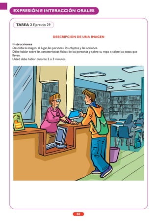 DESCRIPCIÓN DE UNA IMAGEN
Instrucciones
Describa la imagen: el lugar, las personas, los objetos y las acciones.
Debe hablar sobre las características físicas de las personas y sobre su ropa o sobre las cosas que
llevan.
Usted debe hablar durante 2 o 3 minutos.
82
EXPRESIÓN E INTERACCIÓN ORALES
TAREA 2 Ejercicio 29
 