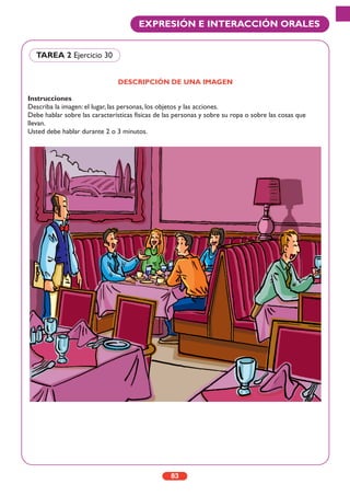 83
EXPRESIÓN E INTERACCIÓN ORALES
DESCRIPCIÓN DE UNA IMAGEN
Instrucciones
Describa la imagen: el lugar, las personas, los objetos y las acciones.
Debe hablar sobre las características físicas de las personas y sobre su ropa o sobre las cosas que
llevan.
Usted debe hablar durante 2 o 3 minutos.
TAREA 2 Ejercicio 30
 