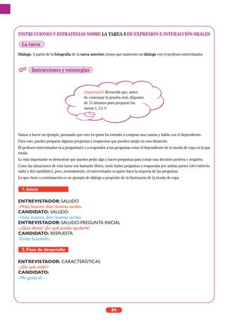 INSTRUCCIONES Y ESTRATEGIAS SOBRE LA TAREA 3 DE EXPRESIÓN E INTERACCIÓN ORALES
Diálogo. A partir de la fotografía de la tarea anterior, tienes que mantener un diálogo con el profesor-entrevistador.
Vamos a hacer un ejemplo, pensando que eres tú quien ha entrado a comprar una camisa y habla con el dependiente.
Para esto, puedes preparar algunas preguntas y respuestas que pueden surgir en esta situación.
El profesor-entrevistador va a preguntarte o a responder a tus preguntas como el dependiente de la tienda de ropa en la que
estáis.
Lo más importante es demostrar que puedes pedir algo y hacer preguntas para tomar una decisión positiva o negativa.
Como las situaciones de esta tarea son bastante libres, suele haber preguntas y respuestas por ambas partes (del entrevis-
tador y del candidato), pero, normalmente, el entrevistador es quien hace la mayoría de las preguntas.
Lo que viene a continuación es un ejemplo de diálogo a propósito de la ilustración de la tienda de ropa.
ENTREVISTADOR: SALUDO
–Hola, buenos días/buenas tardes.
CANDIDATO: SALUDO
–Hola, buenos días/buenas tardes.
ENTREVISTADOR: SALUDO-PREGUNTA INICIAL
–¿Qué desea? ¿En qué puedo ayudarle?
CANDIDATO: RESPUESTA
–Estoy buscando...
ENTREVISTADOR: CARACTERÍSTICAS
–¿De qué color?
CANDIDATO:
–Me gusta el…
2. Fase de desarrollo
1. Inicio
84
La tarea
Instrucciones y estrategias
¡Importante! Recuerda que, antes
de comenzar la prueba oral, dispones
de 15 minutos para preparar las
tareas 1, 2 y 3.
 