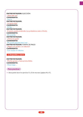 ENTREVISTADOR: ELECCIÓN
–¿Qué talla usa?
CANDIDATO:
–Uso la…
ENTREVISTADOR:
–¿Le gusta esta?
CANDIDATO:
–SÍ/No….
ENTREVISTADOR:
–Si quiere, puede probársela. Los probadores están al fondo.
CANDIDATO:
–De acuerdo.
ENTREVISTADOR:
–¿Cómo le queda?
CANDIDATO:
–Me queda pequeña/bien/mal…
ENTREVISTADOR: FORMA DE PAGO
–¿Pagará con tarjeta o en efectivo?
CANDIDATO:
–Con tarjeta/en efectivo.
ENTREVISTADOR:
–Muchas gracias y hasta pronto.Adiós.
CANDIDATO:
–Hasta luego…
Ahora puedes hacer los ejercicios 31 y 32 de esta tarea (páginas 86 y 87).
3. Despedida y cierre
85
Para practicar
 