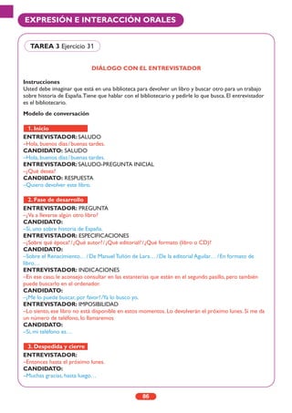 86
EXPRESIÓN E INTERACCIÓN ORALES
DIÁLOGO CON EL ENTREVISTADOR
Instrucciones
Usted debe imaginar que está en una biblioteca para devolver un libro y buscar otro para un trabajo
sobre historia de España.Tiene que hablar con el bibliotecario y pedirle lo que busca. El entrevistador
es el bibliotecario.
Modelo de conversación
ENTREVISTADOR: SALUDO
–Hola, buenos días/buenas tardes.
CANDIDATO: SALUDO
–Hola, buenos días/buenas tardes.
ENTREVISTADOR: SALUDO-PREGUNTA INICIAL
–¿Qué desea?
CANDIDATO: RESPUESTA
–Quiero devolver este libro.
ENTREVISTADOR: PREGUNTA
–¿Va a llevarse algún otro libro?
CANDIDATO:
–Sí, uno sobre historia de España.
ENTREVISTADOR: ESPECIFICACIONES
–¿Sobre qué época?/¿Qué autor?/¿Qué editorial?/¿Qué formato (libro o CD)?
CANDIDATO:
–Sobre el Renacimiento…/De Manuel Tuñón de Lara…/De la editorial Aguilar…/En formato de
libro…
ENTREVISTADOR: INDICACIONES
–En ese caso, le aconsejo consultar en las estanterías que están en el segundo pasillo, pero también
puede buscarlo en el ordenador.
CANDIDATO:
–¿Me lo puede buscar, por favor?/Ya lo busco yo.
ENTREVISTADOR: IMPOSIBILIDAD
–Lo siento, ese libro no está disponible en estos momentos. Lo devolverán el próximo lunes. Si me da
un número de teléfono, lo llamaremos
CANDIDATO:
–Sí, mi teléfono es…
ENTREVISTADOR:
–Entonces hasta el próximo lunes.
CANDIDATO:
–Muchas gracias, hasta luego…
3. Despedida y cierre
2. Fase de desarrollo
1. Inicio
TAREA 3 Ejercicio 31
 