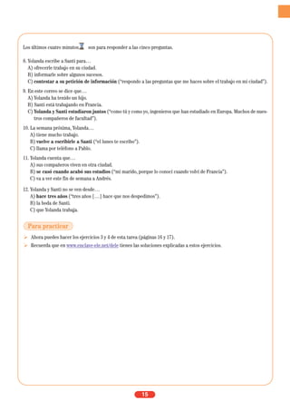 Los últimos cuatro minutos son para responder a las cinco preguntas.
8. Yolanda escribe a Santi para…
A) ofrecerle trabajo en su ciudad.
B) informarle sobre algunos sucesos.
C) contestar a su petición de información (“respondo a las preguntas que me haces sobre el trabajo en mi ciudad”).
9. En este correo se dice que…
A) Yolanda ha tenido un hijo.
B) Santi está trabajando en Francia.
C) Yolanda y Santi estudiaron juntos (“como tú y como yo, ingenieros que han estudiado en Europa. Muchos de nues-
tros compañeros de facultad”).
10. La semana próxima, Yolanda…
A) tiene mucho trabajo.
B) vuelve a escribirle a Santi (“el lunes te escribo”).
C) llama por teléfono a Pablo.
11. Yolanda cuenta que…
A) sus compañeros viven en otra ciudad.
B) se casó cuando acabó sus estudios (“mi marido, porque lo conocí cuando volví de Francia”).
C) va a ver este fin de semana a Andrés.
12. Yolanda y Santi no se ven desde…
A) hace tres años (“tres años […] hace que nos despedimos”).
B) la boda de Santi.
C) que Yolanda trabaja.
Ahora puedes hacer los ejercicios 3 y 4 de esta tarea (páginas 16 y 17).
Recuerda que en www.enclave-ele.net/dele tienes las soluciones explicadas a estos ejercicios.
15
Para practicar
 