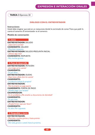 87
EXPRESIÓN E INTERACCIÓN ORALES
DIÁLOGO CON EL ENTREVISTADOR
Instrucciones
Usted debe imaginar que está en un restaurante donde ha terminado de comer.Tiene que pedir la
cuenta al camarero. El entrevistador es el camarero.
Modelo de conversación
ENTREVISTADOR: SALUDO
–¿Qué tal la comida?
CANDIDATO: SALUDO
–Muy bien/exquisita.
ENTREVISTADOR: SALUDO-PREGUNTA INICIAL
–¿Desea algo más?
CANDIDATO: RESPUESTA
–No, muchas gracias…
ENTREVISTADOR: PETICIÓN
–¿Le traigo ya la cuenta?
CANDIDATO:
–Sí, por favor…
ENTREVISTADOR: DUDAS
–Aquí tiene. ¿Está clara la cuenta?
CANDIDATO:
–¿La factura incluye la propina?
ENTREVISTADOR:
–No, la propina se paga aparte
CANDIDATO: FORMA DE PAGO
–¿Puedo pagar con tarjeta?
EXAMINADOR:
–Sí, sin problema. ¿Me enseña su documento de identidad?
CANDIDATO:
–Sí, aquí está.
ENTREVISTADOR:
–¿Puede firmar aquí, por favor?
CANDIDATO:
–Sí, claro. Por supuesto.
ENTREVISTADOR:
–Muy bien, muchas gracias y hasta pronto.
CANDIDATO:
–De nada, gracias a usted, hasta la próxima.
3. Despedida y cierre
2. Fase de desarrollo
1. Inicio
TAREA 3 Ejercicio 32
 