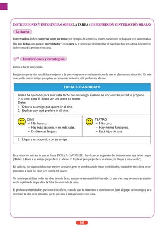 INSTRUCCIONES Y ESTRATEGIAS SOBRE LA TAREA 4 DE EXPRESIÓN E INTERACCIÓN ORALES
Conversación. Debes conversar sobre un tema (por ejemplo, ir al cine o al teatro, vacaciones en la playa o en la montaña).
Hay dos fichas, una para el entrevistador y otra para ti, y tienes que desempeñar el papel que hay en la tuya. El entrevis-
tador tomará la postura contraria.
Vamos a hacer un ejemplo.
Imagínate que te dan una ficha semejante a la que recogemos a continuación, en la que se plantea una situación. En este
caso, estás con un amigo que quiere ver una obra de teatro y tú prefieres ir al cine.
Esta situación está en lo que se llama FICHA B: CANDIDATO. En ella están expuestas las instrucciones que debes seguir
(“Debe: 1. Decir a su amigo que prefiere ir al cine. 2. Explicar por qué prefiere ir al cine y 3. Llegar a un acuerdo”).
En la ficha, hay algunas ideas que pueden ayudarte, pero se pueden añadir otras posibilidades, basándote en la idea de ar-
gumentos a favor del cine y en contra del teatro.
No tienes que utilizar todas las ideas de esta ficha, aunque es recomendable hacerlo. Lo que sí es muy necesario es mante-
ner la opinión de lo que dice la ficha durante toda la tarea.
El profesor-entrevistador, que tendrá una ficha, como la que te ofrecemos a continuación, hará el papel de tu amigo y va a
defender la idea de ir al teatro, por lo que vais a dialogar sobre este tema.
88
La tarea
Instrucciones y estrategias
FICHA B: CANDIDATO
Usted ha quedado para salir esta tarde con un amigo. Cuando se encuentran, usted le propone
ir al cine, pero él desea ver una obra de teatro.
Debe:
1. Decir a su amigo que quiere ir al cine.
2. Explicar por qué prefiere ir al cine.
CINE
– Más barato.
– Hay más sesiones y en más salas.
– En diversas lenguas.
TEATRO
– Más caro.
– Hay menos funciones.
– Está lejos de casa.
3. Llegar a un acuerdo con su amigo.
 