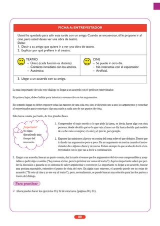 Lo más importante de todo este diálogo es llegar a un acuerdo con el profesor-entrevistador.
En primer lugar, debes hablar para intentar convencerlo con tus argumentos.
En segundo lugar, no debes exponer todas las razones de una sola vez, sino ir diciendo uno a uno los argumentos y escuchar
al entrevistador para contestar y dar una razón a cada uno de sus puntos de vista.
Esta tarea consta, por tanto, de tres grandes fases:
1. Comprender el texto escrito y lo que pide la tarea, es decir, hacer algo con otra
persona: desde decidir qué es lo que vais a hacer un día hasta decidir qué modelo
de coche vais a comprar, el color y el precio, por ejemplo.
2. Exponer las opiniones a favor y en contra del tema sobre el que debates. Tienes que
ir dando tus argumentos poco a poco. Da un argumento en contra cuando el entre-
vistador dice alguno a favor y viceversa. Enlaza siempre lo que acaba de decir el en-
trevistador con lo que vas a decir a continuación.
3. Llegar a un acuerdo, buscar un punto común, dar la razón si vemos que los argumentos del otro son comprensibles y acep-
tables o pedir algo a cambio (“hoy vamos al cine, pero la próxima vez vamos al teatro”). Aquí es importante saber que per-
der la discusión o ganarla no es síntoma de saber argumentar o convencer. Lo importante es llegar a un acuerdo, buscar
una postura razonable, entender el punto de vista del otro. En algún caso extremo, el acuerdo puede ser no estar de
acuerdo (“Tú vete al cine y yo me voy al teatro”), pero, normalmente, se puede buscar una solución para las dos partes a
través del diálogo.
Ahora puedes hacer los ejercicios 33 y 34 de esta tarea (páginas 90 y 91).
89
FICHA A: ENTREVISTADOR
Usted ha quedado para salir esta tarde con un amigo. Cuando se encuentran, él le propone ir al
cine, pero usted desea ver una obra de teatro.
Debe:
1. Decir a su amigo que quiere ir a ver una obra de teatro.
2. Explicar por qué prefiere ir al treatro.
TEATRO
– Único (cada función es distinta).
– Contacto inmediato con los actores.
– Auténtico.
CINE
– Se puede ir otro día.
– No interactúa con el espectador.
– Artificial.
3. Llegar a un acuerdo con su amigo.
¡Importante!
No sigas
discutiendo más
tiempo del
necesario.
Para practicar
 