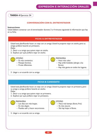 CONVERSACIÓN CON EL ENTREVISTADOR
Instrucciones
Usted deberá conversar con el entrevistador durante 3 o 4 minutos siguiendo la información que hay
en su ficha.
TAREA 4 Ejercicio 34
FICHA A: ENTREVISTADOR
Usted está planificando hacer un viaje con un amigo. Usted le propone viajar en otoño, pero su
amigo prefiere hacerlo en primavera.
Debe:
1. Decir a su amigo que quiere viajar en otoño.
2. Explicar por qué prefiere viajar en otoño.
OTOÑO
– Es más romántico.
– Paisajes bonitos.
– Frutas diferentes.
PRIMAVERA
– Hace más calor.
– Hay enfermedades (alergia a las
flores).
– Hay más gente en todos los lugares.
3. Llegar a un acuerdo con su amigo.
FICHA B: CANDIDATO
Usted está planificando hacer un viaje con un amigo. Usted le propone viajar en primavera, pero
su amigo o amiga prefiere hacerlo en otoño.
Debe:
1. Decir a su amigo que quiere viajar en primavera.
2. Explicar por qué prefiere viajar en primavera.
PRIMAVERA
– Los días son más largos.
– Es más alegre.
– Puedes salir y hacer excursiones.
OTOÑO
– Hace mal tiempo (lluvia, frío).
– Es más oscuro.
– No hay hojas ni flores.
3. Llegar a un acuerdo con su amigo.
91
EXPRESIÓN E INTERACCIÓN ORALES
 