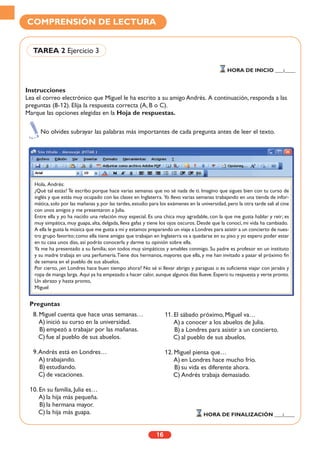 Instrucciones
Lea el correo electrónico que Miguel le ha escrito a su amigo Andrés. A continuación, responda a las
preguntas (8-12). Elija la respuesta correcta (A, B o C).
Marque las opciones elegidas en la Hoja de respuestas.
16
COMPRENSIÓN DE LECTURA
TAREA 2 Ejercicio 3
HORA DE INICIO ___:____
No olvides subrayar las palabras más importantes de cada pregunta antes de leer el texto.
Hola, Andrés:
¿Qué tal estás? Te escribo porque hace varias semanas que no sé nada de ti. Imagino que sigues bien con tu curso de
inglés y que estás muy ocupado con las clases en Inglaterra. Yo llevo varias semanas trabajando en una tienda de infor-
mática, solo por las mañanas y, por las tardes, estudio para los exámenes en la universidad, pero la otra tarde salí al cine
con unos amigos y me presentaron a Julia.
Entre ella y yo ha nacido una relación muy especial. Es una chica muy agradable, con la que me gusta hablar y reír; es
muy simpática, muy guapa, alta, delgada, lleva gafas y tiene los ojos oscuros. Desde que la conocí, mi vida ha cambiado.
A ella le gusta la música que me gusta a mí y estamos preparando un viaje a Londres para asistir a un concierto de nues-
tro grupo favorito; como ella tiene amigas que trabajan en Inglaterra va a quedarse en su piso y yo espero poder estar
en tu casa unos días, así podrás conocerla y darme tu opinión sobre ella.
Ya me ha presentado a su familia; son todos muy simpáticos y amables conmigo. Su padre es profesor en un instituto
y su madre trabaja en una perfumería.Tiene dos hermanos, mayores que ella, y me han invitado a pasar el próximo fin
de semana en el pueblo de sus abuelos.
Por cierto, ¿en Londres hace buen tiempo ahora? No sé si llevar abrigo y paraguas o es suficiente viajar con jerséis y
ropa de manga larga. Aquí ya ha empezado a hacer calor, aunque algunos días llueve.Espero tu respuesta y verte pronto.
Un abrazo y hasta pronto,
Miguel
8. Miguel cuenta que hace unas semanas…
A) inició su curso en la universidad.
B) empezó a trabajar por las mañanas.
C) fue al pueblo de sus abuelos.
9.Andrés está en Londres…
A) trabajando.
B) estudiando.
C) de vacaciones.
10. En su familia, Julia es…
A) la hija más pequeña.
B) la hermana mayor.
C) la hija más guapa.
11. El sábado próximo, Miguel va…
A) a conocer a los abuelos de Julia.
B) a Londres para asistir a un concierto.
C) al pueblo de sus abuelos.
12. Miguel piensa que…
A) en Londres hace mucho frío.
B) su vida es diferente ahora.
C) Andrés trabaja demasiado.
HORA DE FINALIZACIÓN ___:____
Preguntas
 