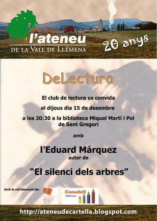 DeLectura
                           El club de lectura us convida
                           el dijous dia 15 de desembre
            a les 20:30 a la biblioteca Miquel Martí i Pol
                           de Sant Gregori

                                       amb


                           l’Eduard Márquez
                                     autor de


                 “El silenci dels arbres”
Amb la col·laboració de:
 