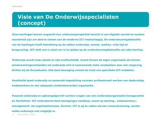 Lichtenbeek
•Onze leerlingen komen ongeacht hun uitstroomperspectief terecht in een digitale wereld en moeten
voorbereid zijn om deel te nemen aan de moderne ICT maatschappij. De ondersteuningsbehoefte
van de leerlingen heeft betrekking op de velden onderwijs, wonen, werken, vrije tijd en
burgerschap. ICT stelt ons in staat om in te spelen op de ondersteuningsbehoefte van elke leerling.
•Onderwijs wordt meer plaats en tijd onafhankelijk. Zowel binnen de eigen organisatie als binnen
samenwerkingsverbanden zal onderwijs zich in toenemende mate verplaatsen naar een omgeving
dichter bij de thuissituatie. Ook deze beweging vereist de inzet van specifieke ICT-middelen.
•Kwalitatief goed onderwijs en passende begeleiding vereisen professioneel werken van deskundige
medewerkers en een adequate (ondersteunende) organisatie.
•Passend onderwijs en opbrengstgericht werken vragen van een onderwijsorganisatie transparantie
en flexibiliteit. ICT ondersteunt deze bewegingen naadloos, zowel op leerling-, medewerkers-,
management- als organisatieniveau. Kortom: ICT is op te vatten als een nutsvoorziening, zonder
welke onderwijs niet mogelijk is.
Visie van De Onderwijsspecialisten
(concept)
5 De leerling in 2020
 