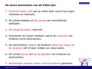 De zeven kenmerken van de Vallei zijn:
1. Kinderen kiezen zelf wat ze willen doen vanuit hun eigen
interesse en motivatie.
2. De school bestaat uit één groep van verschillende
leeftijden.
3. Elk lokaal is anders ingericht.
4. Activiteiten en lessen ontstaan vanuit de inspiratie van
kinderen en/of leerkrachten.
5. De leerkrachten toetsen de kinderen alleen op vraag van
de kinderen zelf of door middel van observaties.
6. De school focust zich op de talenten van kinderen en
leerkrachten.
7. Beslissingen worden samen met de kinderen genomen.
TOUR De Leerschool.nl
 