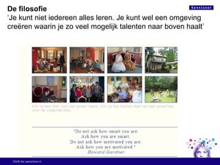 TOUR De Leerschool.nl
De filosofie
‘Je kunt niet iedereen alles leren. Je kunt wel een omgeving
creëren waarin je zo veel mogelijk talenten naar boven haalt’
 