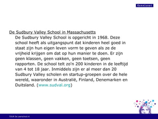 De Sudbury Valley School in Massachusetts
De Sudbury Valley School is opgericht in 1968. Deze
school heeft als uitgangspunt dat kinderen heel goed in
staat zijn hun eigen leven vorm te geven als ze de
vrijheid krijgen om dat op hun manier te doen. Er zijn
geen klassen, geen vakken, geen toetsen, geen
rapporten. De school telt zo'n 200 kinderen in de leeftijd
van 4 tot 18 jaar. Inmiddels zijn er al meer dan 20
Sudbury Valley scholen en startup-groepen over de hele
wereld, waaronder in Australië, Finland, Denemarken en
Duitsland. (www.sudval.org)
TOUR De Leerschool.nl
 