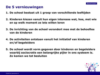 De 5 vernieuwingen
1. De school bestaat uit 1 groep van verschillende leeftijden
2. Kinderen kiezen vanuit hun eigen interesse wat, hoe, met wie
en op welk moment ze iets willen leren
3. De inrichting van de school verandert mee met de behoeftes
van de kinderen
4. De activiteiten ontstaan vanuit het initiatief van kinderen
en/of begeleiders
5. De school wordt vorm gegeven door kinderen en begeleiders
waarbij sociocratie een belangrijke pijler in ons systeem is.
Zo komen we tot besluiten
TOUR De Leerschool.nl
 