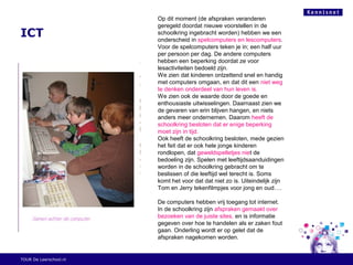 ICT
TOUR De Leerschool.nl
Op dit moment (de afspraken veranderen
geregeld doordat nieuwe voorstellen in de
schoolkring ingebracht worden) hebben we een
onderscheid in spelcomputers en lescomputers.
Voor de spelcomputers teken je in; een half uur
per persoon per dag. De andere computers
hebben een beperking doordat ze voor
lesactiviteiten bedoeld zijn.
We zien dat kinderen ontzettend snel en handig
met computers omgaan, en dat dit een niet weg
te denken onderdeel van hun leven is.
We zien ook de waarde door de goede en
enthousiaste uitwisselingen. Daarnaast zien we
de gevaren van erin blijven hangen, en niets
anders meer ondernemen. Daarom heeft de
schoolkring besloten dat er enige beperking
moet zijn in tijd.
Ook heeft de schoolkring besloten, mede gezien
het feit dat er ook hele jonge kinderen
rondlopen, dat geweldspelletjes niet de
bedoeling zijn. Spelen met leeftijdsaanduidingen
worden in de schoolkring gebracht om te
beslissen of die leeftijd wel terecht is. Soms
komt het voor dat dat niet zo is. Uiteindelijk zijn
Tom en Jerry tekenfilmpjes voor jong en oud….
De computers hebben vrij toegang tot internet.
In de schoolkring zijn afspraken gemaakt over
bezoeken van de juiste sites, en is informatie
gegeven over hoe te handelen als er zaken fout
gaan. Onderling wordt er op gelet dat de
afspraken nagekomen worden.
 