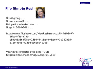 Flip filmpje Resi
Ik wil graag…….
Ik wens mezelf…….
Het gaat me lukken om……
Ik ga in 2010-2011……
http://www.flipshare.com/ViewReshare.aspx?i=fb1b3c9f-
3dcb-4f85-a7a3-
c88d43a36af2&s=28944641&emt=&emt=3b352b95-
1130-4a95-93ac-bc363d5453cd
Voor mijn refelectie over deze TOUR
http://deleerschool.nl/index.php?id=5618
TOUR De Leerschool.nl
 