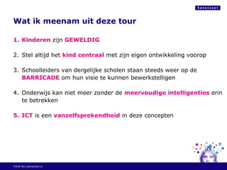 Wat ik meenam uit deze tour
1. Kinderen zijn GEWELDIG
2. Stel altijd het kind centraal met zijn eigen ontwikkeling voorop
3. Schoolleiders van dergelijke scholen staan steeds weer op de
BARRICADE om hun visie te kunnen bewerkstelligen
4. Onderwijs kan niet meer zonder de meervoudige intelligenties erin
te betrekken
5. ICT is een vanzelfsprekendheid in deze concepten
TOUR De Leerschool.nl
 